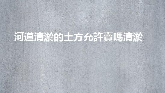 河道清淤的土方允許賣嗎清淤工程的技術(shù)突破與以后進(jìn)展方向探討！